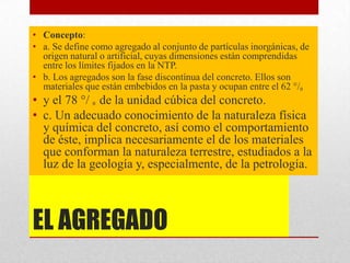 EL AGREGADO
• Concepto:
• a. Se define como agregado al conjunto de partículas inorgánicas, de
origen natural o artificial, cuyas dimensiones están comprendidas
entre los límites fijados en la NTP.
• b. Los agregados son la fase discontínua del concreto. Ellos son
materiales que están embebidos en la pasta y ocupan entre el 62 °/₀
• y el 78 °/ ₀ de la unidad cúbica del concreto.
• c. Un adecuado conocimiento de la naturaleza física
y química del concreto, así como el comportamiento
de éste, implica necesariamente el de los materiales
que conforman la naturaleza terrestre, estudiados a la
luz de la geología y, especialmente, de la petrología.
 