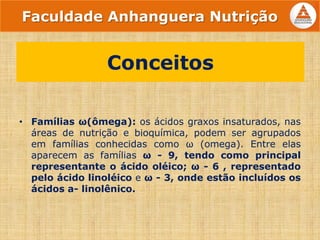 • Famílias ω(ômega): os ácidos graxos insaturados, nas
áreas de nutrição e bioquímica, podem ser agrupados
em famílias conhecidas como ω (omega). Entre elas
aparecem as famílias ω - 9, tendo como principal
representante o ácido oléico; ω - 6 , representado
pelo ácido linoléico e ω - 3, onde estão incluídos os
ácidos a- linolênico.
Conceitos
Faculdade Anhanguera Nutrição
 