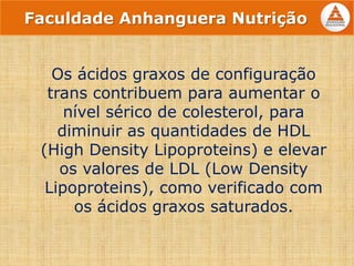 Os ácidos graxos de configuração
trans contribuem para aumentar o
nível sérico de colesterol, para
diminuir as quantidades de HDL
(High Density Lipoproteins) e elevar
os valores de LDL (Low Density
Lipoproteins), como verificado com
os ácidos graxos saturados.
Faculdade Anhanguera Nutrição
 