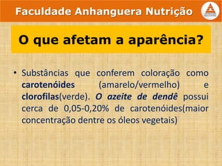 • Substâncias que conferem coloração como
carotenóides (amarelo/vermelho) e
clorofilas(verde). O azeite de dendê possui
cerca de 0,05-0,20% de carotenóides(maior
concentração dentre os óleos vegetais)
O que afetam a aparência?
Faculdade Anhanguera Nutrição
 
