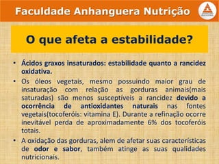 • Ácidos graxos insaturados: estabilidade quanto a rancidez
oxidativa.
• Os óleos vegetais, mesmo possuindo maior grau de
insaturação com relação as gorduras animais(mais
saturadas) são menos susceptíveis a rancidez devido a
ocorrência de antioxidantes naturais nas fontes
vegetais(tocoferóis: vitamina E). Durante a refinação ocorre
inevitável perda de aproximadamente 6% dos tocoferóis
totais.
• A oxidação das gorduras, alem de afetar suas características
de odor e sabor, também atinge as suas qualidades
nutricionais.
O que afeta a estabilidade?
Faculdade Anhanguera Nutrição
 