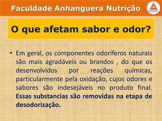 • Em geral, os componentes odoríferos naturais
são mais agradáveis ou brandos , do que os
desenvolvidos por reações químicas,
particularmente pela oxidação, cujos odores e
sabores são indesejáveis no produto final.
Essas substancias são removidas na etapa de
desodorização.
O que afetam sabor e odor?
Faculdade Anhanguera Nutrição
 