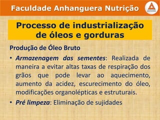 Produção de Óleo Bruto
• Armazenagem das sementes: Realizada de
maneira a evitar altas taxas de respiração dos
grãos que pode levar ao aquecimento,
aumento da acidez, escurecimento do óleo,
modificações organolépticas e estruturais.
• Pré limpeza: Eliminação de sujidades
Processo de industrialização
de óleos e gorduras
Faculdade Anhanguera Nutrição
 