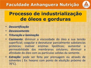 • Descortificação
• Descascamento
• Trituração e laminação
• Cozimento: diminuir a viscosidade do óleo e sua tensão
superficial; coagular e desnaturar parcialmente substancias
proteicas; inativar enzimas lipolíticas; aumentar a
permeabilidade das membranas celulares; diminuir a
afinidade do óleo com as partículas solidas da semente.
• Extração: pode ser feita por prensagem ou através de
solventes ( Ex: hexano com ponto de ebulição próximo de
70°C).
Processo de industrialização
de óleos e gorduras
Faculdade Anhanguera Nutrição
 