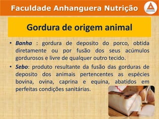 • Banha : gordura de deposito do porco, obtida
diretamente ou por fusão dos seus acúmulos
gordurosos e livre de qualquer outro tecido.
• Sebo: produto resultante da fusão das gorduras de
deposito dos animais pertencentes as espécies
bovina, ovina, caprina e equina, abatidos em
perfeitas condições sanitárias.
Gordura de origem animal
Faculdade Anhanguera Nutrição
 