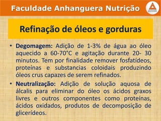 • Degomagem: Adição de 1-3% de água ao óleo
aquecido a 60-70°C e agitação durante 20- 30
minutos. Tem por finalidade remover fosfatídeos,
proteínas e substancias coloidais produzindo
óleos crus capazes de serem refinados.
• Neutralização: Adição de solução aquosa de
álcalis para eliminar do óleo os ácidos graxos
livres e outros componentes como proteínas,
ácidos oxidados, produtos de decomposição de
glicerídeos.
Refinação de óleos e gorduras
Faculdade Anhanguera Nutrição
 