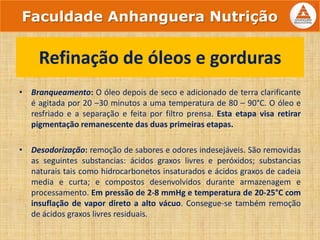 • Branqueamento: O óleo depois de seco e adicionado de terra clarificante
é agitada por 20 –30 minutos a uma temperatura de 80 – 90°C. O óleo e
resfriado e a separação e feita por filtro prensa. Esta etapa visa retirar
pigmentação remanescente das duas primeiras etapas.
• Desodorização: remoção de sabores e odores indesejáveis. São removidas
as seguintes substancias: ácidos graxos livres e peróxidos; substancias
naturais tais como hidrocarbonetos insaturados e ácidos graxos de cadeia
media e curta; e compostos desenvolvidos durante armazenagem e
processamento. Em pressão de 2-8 mmHg e temperatura de 20-25°C com
insuflação de vapor direto a alto vácuo. Consegue-se também remoção
de ácidos graxos livres residuais.
Refinação de óleos e gorduras
Faculdade Anhanguera Nutrição
 