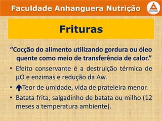 “Cocção do alimento utilizando gordura ou óleo
quente como meio de transferência de calor.”
• Efeito conservante é a destruição térmica de
µO e enzimas e redução da Aw.
• Teor de umidade, vida de prateleira menor.
• Batata frita, salgadinho de batata ou milho (12
meses a temperatura ambiente).
Frituras
Faculdade Anhanguera Nutrição
 