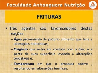 • Três agentes são favorecedores destas
reações:
– Água proveniente do próprio alimento que leva a
alterações hidrolíticas;
– Oxigênio que entra em contato com o óleo e a
partir de suas superfície levando a alterações
oxidativas e;
– Temperatura em que o processo ocorre ,
resultando em alterações térmicas.
FRITURAS
Faculdade Anhanguera Nutrição
 