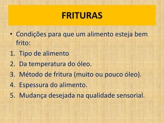 • Condições para que um alimento esteja bem
frito:
1. Tipo de alimento
2. Da temperatura do óleo.
3. Método de fritura (muito ou pouco óleo).
4. Espessura do alimento.
5. Mudança desejada na qualidade sensorial.
FRITURAS
 