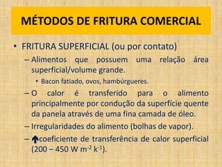 • FRITURA SUPERFICIAL (ou por contato)
– Alimentos que possuem uma relação área
superficial/volume grande.
• Bacon fatiado, ovos, hambúrgueres.
– O calor é transferido para o alimento
principalmente por condução da superfície quente
da panela através de uma fina camada de óleo.
– Irregularidades do alimento (bolhas de vapor).
– coeficiente de transferência de calor superficial
(200 – 450 W m-2 k-1).
MÉTODOS DE FRITURA COMERCIAL
 