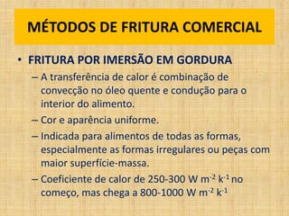 • FRITURA POR IMERSÃO EM GORDURA
– A transferência de calor é combinação de
convecção no óleo quente e condução para o
interior do alimento.
– Cor e aparência uniforme.
– Indicada para alimentos de todas as formas,
especialmente as formas irregulares ou peças com
maior superfície-massa.
– Coeficiente de calor de 250-300 W m-2 k-1 no
começo, mas chega a 800-1000 W m-2 k-1
MÉTODOS DE FRITURA COMERCIAL
 