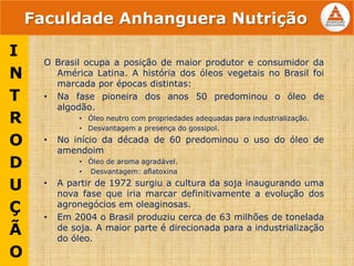 Faculdade Anhanguera Nutrição
O Brasil ocupa a posição de maior produtor e consumidor da
América Latina. A história dos óleos vegetais no Brasil foi
marcada por épocas distintas:
• Na fase pioneira dos anos 50 predominou o óleo de
algodão.
• Óleo neutro com propriedades adequadas para industrialização.
• Desvantagem a presença do gossipol.
• No início da década de 60 predominou o uso do óleo de
amendoim
• Óleo de aroma agradável.
• Desvantagem: aflatoxina
• A partir de 1972 surgiu a cultura da soja inaugurando uma
nova fase que iria marcar definitivamente a evolução dos
agronegócios em oleaginosas.
• Em 2004 o Brasil produziu cerca de 63 milhões de tonelada
de soja. A maior parte é direcionada para a industrialização
do óleo.
I
N
T
R
O
D
U
Ç
Ã
O
 