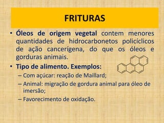 • Óleos de origem vegetal contem menores
quantidades de hidrocarbonetos policíclicos
de ação cancerígena, do que os óleos e
gorduras animais.
• Tipo de alimento. Exemplos:
– Com açúcar: reação de Maillard;
– Animal: migração de gordura animal para óleo de
imersão;
– Favorecimento de oxidação.
FriturasFRITURAS
 