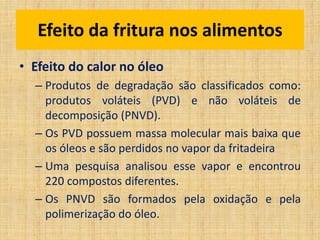 • Efeito do calor no óleo
– Produtos de degradação são classificados como:
produtos voláteis (PVD) e não voláteis de
decomposição (PNVD).
– Os PVD possuem massa molecular mais baixa que
os óleos e são perdidos no vapor da fritadeira
– Uma pesquisa analisou esse vapor e encontrou
220 compostos diferentes.
– Os PNVD são formados pela oxidação e pela
polimerização do óleo.
Efeito da fritura nos alimentos
 