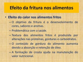 • Efeito do calor nos alimentos fritos
– O objetivo da fritura é o desenvolvimento de
cores, sabores e aromas.
– Problemática com a saúde.
– Textura dos alimentos fritos é produzida por
alterações nas proteínas, gorduras e carboidratos.
– O conteúdo de gordura do alimento aumenta
devido a absorção e retenção de óleo.
– A formação de crosta ajuda na manutenção do
valor nutricional.
Efeito da fritura nos alimentos
 
