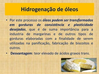 • Por este processo os óleos podem ser transformados
em gorduras de consistência e plasticidade
desejadas, que é de suma importância para a
industria de margarinas e de outros tipos de
gorduras elaboradas com a finalidade de serem
utilizadas na panificação, fabricação de biscoitos e
outros.
• Desvantagem: teor elevado de ácidos graxos trans.
Hidrogenação de óleos
 