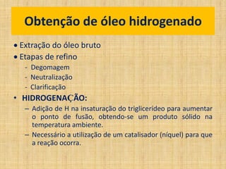  Extração do óleo bruto
 Etapas de refino
- Degomagem
- Neutralização
- Clarificação
• HIDROGENAÇÃO:
– Adição de H na insaturação do triglicerídeo para aumentar
o ponto de fusão, obtendo-se um produto sólido na
temperatura ambiente.
– Necessário a utilização de um catalisador (níquel) para que
a reação ocorra.
Obtenção de óleo hidrogenado
 