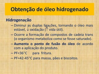 Hidrogenação
– Diminui as duplas ligações, tornando o óleo mais
estável,  oxidação ( vida útil).
– Ocorre a formação de compostos de cadeia trans
(o organismo metaboliza como se fosse saturado).
– Aumenta o ponto de fusão do óleo de acordo
com a aplicação do produto.
– PF<36C para fritura.
– PF=42-45C para massa, pães e biscoitos.
Obtenção de óleo hidrogenado
 