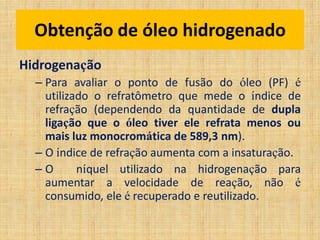 Hidrogenação
– Para avaliar o ponto de fusão do óleo (PF) é
utilizado o refratômetro que mede o índice de
refração (dependendo da quantidade de dupla
ligação que o óleo tiver ele refrata menos ou
mais luz monocromática de 589,3 nm).
– O índice de refração aumenta com a insaturação.
– O níquel utilizado na hidrogenação para
aumentar a velocidade de reação, não é
consumido, ele é recuperado e reutilizado.
Obtenção de óleo hidrogenado
 