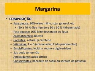 • COMPOSIÇÃO
– Fase oleosa: 80%-óleos milho, soja, girassol, etc
• (50 a 70 % óleo líquido e 30 a 50 % hidrogenado)
– Fase aquosa: 16%-leite desnatado ou água
– Aromatizantes: diacetil
– Corantes: natural -caroteno
– Vitaminas: A e D (adicionadas) E (do próprio óleo)
– Emulsificantes: lecitina, mono e diglicerídeos
– Sal: pode ter ou não
– Antioxidante: ácido cítrico
– Conservantes: benzoato de sódio ou sorbato de potássio
Margarina
 