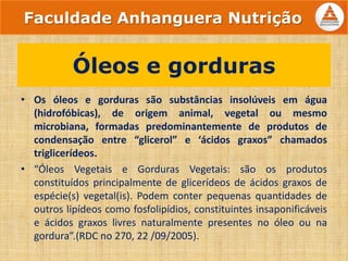 • Os óleos e gorduras são substâncias insolúveis em água
(hidrofóbicas), de origem animal, vegetal ou mesmo
microbiana, formadas predominantemente de produtos de
condensação entre “glicerol” e ‘ácidos graxos” chamados
triglicerídeos.
• “Óleos Vegetais e Gorduras Vegetais: são os produtos
constituídos principalmente de glicerídeos de ácidos graxos de
espécie(s) vegetal(is). Podem conter pequenas quantidades de
outros lipídeos como fosfolipídios, constituintes insaponificáveis
e ácidos graxos livres naturalmente presentes no óleo ou na
gordura”.(RDC no 270, 22 /09/2005).
Óleos e gorduras
Faculdade Anhanguera Nutrição
 