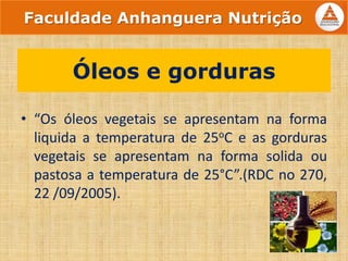 • “Os óleos vegetais se apresentam na forma
liquida a temperatura de 25oC e as gorduras
vegetais se apresentam na forma solida ou
pastosa a temperatura de 25°C”.(RDC no 270,
22 /09/2005).
Óleos e gorduras
Faculdade Anhanguera Nutrição
 