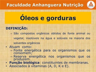 DEFINIÇÃO:
– São compostos orgânicos obtidos de fonte animal ou
vegetal, insolúveis na água e solúveis na maioria dos
solventes orgânicos
• Atuam como:
– Fonte energética para os organismos que os
consomem;
– Reserva energética nos organismos que os
produzem.
• Função biológica: constituintes de membranas.
• Associados à vitaminas (A, D, K e E).
Óleos e gorduras
Faculdade Anhanguera Nutrição
 
