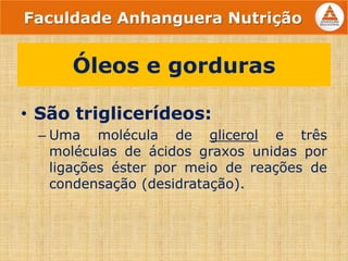 • São triglicerídeos:
– Uma molécula de glicerol e três
moléculas de ácidos graxos unidas por
ligações éster por meio de reações de
condensação (desidratação).
Óleos e gorduras
Faculdade Anhanguera Nutrição
 
