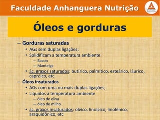 – Gorduras saturadas
• AGs sem duplas ligações;
• Solidificam a temperatura ambiente
– Bacon
– Manteiga
• ác. graxos saturados: butírico, palmítico, esteárico, láurico,
capróico, etc.
– Óleos insaturados
• AGs com uma ou mais duplas ligações;
• Líquidos à temperatura ambiente
– óleo de oliva
– óleo de milho
• ác. graxos insaturados: oléico, linoléico, linolênico,
araquidônico, etc
Óleos e gorduras
Faculdade Anhanguera Nutrição
 