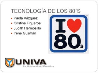 TECNOLOGÍA DE LOS 80´S
 Paola Vázquez
 Cristina Figueroa
 Judith Hermosillo
 Irene Guzmán
 