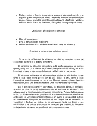  Reducir costos - Cuando la comida se pone mal demasiado pronto y se
expulsa, puede desperdiciar dinero. Diferentes métodos de conservación
pueden retener productos alimenticios como la carne o las frutas y verduras
más allá de sus fechas de caducidad, sin dejar de ser seguros para comer.
Objetivos de preservación de alimentos
 Mata a los patógenos.
 Evita la contaminación microbiana.
 Minimiza la intoxicación alimentaria o el deterioro de los alimentos.
El transporte de alimentos: logística y control
El transporte refrigerado de alimentos se rige por estrictas normas de
seguridad y es clave en la cadena alimentaria.
El transporte de alimentos perecederos está sujeto a una serie de normas
que regulan y fijan unos criterios específicos para que los alimentos lleguen a sus
lugares de entrega en plenas condiciones de calidad, higiene y seguridad.
El transporte refrigerado de alimentos hace posible su distribución ya sea
tanto a nivel local, como puede ser de una ciudad a otra, como a nivel
internacional, en este caso de un país a otro. De esta manera, existen diferentes
modalidades, cada una de las cuales tiene unas características específicas.
En el comercio nacional y, sobre todo, en distancias cortas, el transporte
terrestre, es decir, el transporte de alimentos por carretera, es el método más
utilizado para la distribución de mercancías perecederas. Aunque todavía queda
mucho por hacer en la carrera por contribuir a la disminución de la contaminación
ambiental y los vehículos plantean limitaciones en cuanto a su capacidad o al uso
de combustibles ecológicos, la presencia de una amplia red de carreteras, la
versatilidad y facilidad de rastreo de las mercancías hasta que llegan a sus
destinatarios o los precios económicos del transporte por carretera, lo convierten
en la opción de transporte por excelencia para muchas empresas.
 