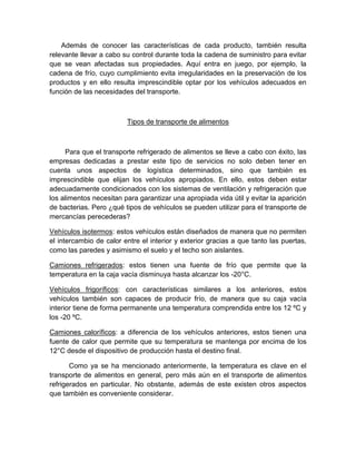 Además de conocer las características de cada producto, también resulta
relevante llevar a cabo su control durante toda la cadena de suministro para evitar
que se vean afectadas sus propiedades. Aquí entra en juego, por ejemplo, la
cadena de frío, cuyo cumplimiento evita irregularidades en la preservación de los
productos y en ello resulta imprescindible optar por los vehículos adecuados en
función de las necesidades del transporte.
Tipos de transporte de alimentos
Para que el transporte refrigerado de alimentos se lleve a cabo con éxito, las
empresas dedicadas a prestar este tipo de servicios no solo deben tener en
cuenta unos aspectos de logística determinados, sino que también es
imprescindible que elijan los vehículos apropiados. En ello, estos deben estar
adecuadamente condicionados con los sistemas de ventilación y refrigeración que
los alimentos necesitan para garantizar una apropiada vida útil y evitar la aparición
de bacterias. Pero ¿qué tipos de vehículos se pueden utilizar para el transporte de
mercancías perecederas?
Vehículos isotermos: estos vehículos están diseñados de manera que no permiten
el intercambio de calor entre el interior y exterior gracias a que tanto las puertas,
como las paredes y asimismo el suelo y el techo son aislantes.
Camiones refrigerados: estos tienen una fuente de frío que permite que la
temperatura en la caja vacía disminuya hasta alcanzar los -20°C.
Vehículos frigoríficos: con características similares a los anteriores, estos
vehículos también son capaces de producir frío, de manera que su caja vacía
interior tiene de forma permanente una temperatura comprendida entre los 12 ºC y
los -20 ºC.
Camiones caloríficos: a diferencia de los vehículos anteriores, estos tienen una
fuente de calor que permite que su temperatura se mantenga por encima de los
12°C desde el dispositivo de producción hasta el destino final.
Como ya se ha mencionado anteriormente, la temperatura es clave en el
transporte de alimentos en general, pero más aún en el transporte de alimentos
refrigerados en particular. No obstante, además de este existen otros aspectos
que también es conveniente considerar.
 