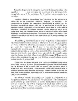 Requisitos del personal de transporte: el personal de transporte deberá estar
capacitado para comprobar las condiciones tanto de los productos
transportados como de los vehículos a fin de verificar que se adecúan a la
normativa.
Limpieza, higiene e inspecciones: para garantizar que los alimentos se
transportan en las condiciones higiénicas correctas, los vehículos y sus
compartimentos deberán ser previamente desinfectados y lavados con las
sustancias químicas adecuadas a tales efectos. Asimismo, en el caso de que el
vehículo contenga diferentes tipos de mercancías, estas deberán ir debidamente
separadas y protegidas de cualquier sustancia que las pongan en peligro, como
puede ser el polvo. De manera adicional, los vehículos utilizados para el transporte
refrigerado de alimentos deben pasar los controles e inspecciones de rigor para
certificar que su estado es el adecuado para cumplir con un transporte seguro de
los alimentos.
Trazabilidad y monitorización de la carga: al igual que en otros sectores
industriales, la trazabilidad es esencial en el transporte de alimentos, pues permite
observar y controlar los diferentes procesos de la cadena de suministro por los
que pasan las mercancías. En el caso de los alimentos, esto resulta
especialmente relevante, pues su monitorización garantiza la calidad de los
productos transportados y, además, hace posible identificar, en su caso, posibles
focos de contaminación para retirar a tiempo los productos del mercado. A este
respecto, el sector alimentario utiliza, por ejemplo, la tecnología RFID, que permite
obtener datos precisos en tiempo real y, en definitiva, es un símbolo de garantía
para dar cuentas de su seguridad.
Operaciones de carga y descarga: en el transporte refrigerado de alimentos,
estos deben mantener la misma temperatura desde que salen del almacén hasta
que se entregan a los consumidores. En ningún caso conviene elevar la
temperatura. Para evitar que se rompa la cadena de frío, tanto la carga como la
descarga deben hacerse, por tanto, con la mayor celeridad posible de manera que
las puertas de los camiones, en su caso, solo se abran en el momento de llevar a
cabo dichas actividades.
En definitiva, calidad y seguridad juegan un papel muy importante en el
transporte de alimentos. Así, las empresas dedicadas a este sector deben ceñirse
a una normativa que está orientada a la correcta distribución de las mercancías
para que su consumo no conlleve riesgos para la salud, pero también es muy
importante optar por los vehículos adecuados para evitar cualquier irregularidad y
garantizar las condiciones técnicas apropiadas.
 