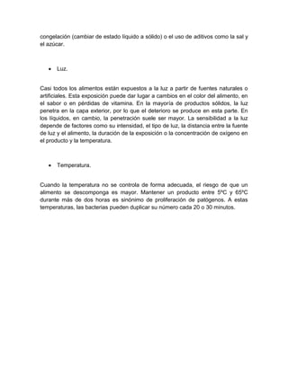 congelación (cambiar de estado líquido a sólido) o el uso de aditivos como la sal y
el azúcar.
 Luz.
Casi todos los alimentos están expuestos a la luz a partir de fuentes naturales o
artificiales. Esta exposición puede dar lugar a cambios en el color del alimento, en
el sabor o en pérdidas de vitamina. En la mayoría de productos sólidos, la luz
penetra en la capa exterior, por lo que el deterioro se produce en esta parte. En
los líquidos, en cambio, la penetración suele ser mayor. La sensibilidad a la luz
depende de factores como su intensidad, el tipo de luz, la distancia entre la fuente
de luz y el alimento, la duración de la exposición o la concentración de oxígeno en
el producto y la temperatura.
 Temperatura.
Cuando la temperatura no se controla de forma adecuada, el riesgo de que un
alimento se descomponga es mayor. Mantener un producto entre 5ºC y 65ºC
durante más de dos horas es sinónimo de proliferación de patógenos. A estas
temperaturas, las bacterias pueden duplicar su número cada 20 o 30 minutos.
 
