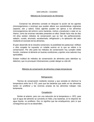 SAN CARLOS – COJEDES
Métodos de Conservación de Alimentos
Conservar los alimentos consiste en bloquear la acción de los agentes
(microorganismos o enzimas) que pueden alterar sus características originarias
(aspecto, olor y sabor). Estos agentes pueden ser ajenos a los alimentos
(microorganismos del entorno como bacterias, mohos y levaduras) o estar en su
interior, como las enzimas naturales presentes en ellos. Desde hace más de diez
mil años existen métodos de conservación que se han ido perfeccionando:
salazón, curado, ahumado, escabechado, refrigeración y la aplicación del calor
mediante el cocinado de los alimentos.
El gran desarrollo de la industria conservera, la posibilidad de pasteurizar, liofilizar
o ultra congelar ha supuesto un notable avance en lo que se refiere a la
conservación. Por otra parte los métodos de conservación hoy cumplen doble
función, mantener el alimento en buenas condiciones y aportar unos sabores muy
apreciables.
Existen multitud de métodos de conservación de alimentos para ralentizar su
deterioro, que no provoquen intoxicaciones y poder alargar su vida útil.
Métodos de conservación de alimentos a bajas temperaturas
Refrigeración:
Técnica de conservación mediante neveras y que consiste en disminuir la
temperatura entre los 0- 5ºC, para que las bacterias que están en los alimentos
tarden en proliferar y las enzimas propias de los alimentos trabajen más
lentamente.
Congelación:
Similar al anterior, pero con una reducción de la temperatura a -18ºC, para
que el agua del alimento se convierta en hielo y las bacterias, al no disponer de
agua líquida, no proliferen. Eso no significa que las erradiquemos, pero sí que
conseguimos que no se desarrollen.
 