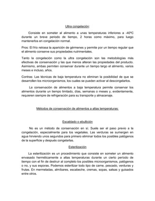 Ultra congelación:
Consiste en someter al alimento a unas temperaturas inferiores a -40ºC
durante un breve periodo de tiempo, 2 horas como máximo, para luego
mantenerlos en congelación normal.
Pros: El frío retrasa la aparición de gérmenes y permite por un tiempo regular que
el alimento conserve sus propiedades nutrimentales.
Tanto la congelación como la ultra congelación son las metodologías más
efectivas de conservación y las que menos alteran las propiedades del producto.
Asimismo, ambas permiten conservar durante un tiempo largo el alimento, varios
meses e incluso, años.
Contras: Las técnicas de baja temperatura no eliminan la posibilidad de que se
desarrollen los microorganismos, los cuales se pueden activar al descongelarlos.
La conservación de alimentos a baja temperatura permite conservar los
alimentos durante un tiempo limitado, días, semanas o meses y, evidentemente,
requieren siempre de refrigeración para su transporte y almacenaje.
Métodos de conservación de alimentos a altas temperaturas:
Escaldado o ebullición
No es un método de conservación en sí. Suele ser el paso previo a la
congelación, especialmente para los vegetales. Las verduras se sumergen en
agua hirviendo unos segundos para primero eliminar todos los posibles patógenos
de la superficie y después congelarlas.
Esterilización
La esterilización es un procedimiento que consiste en someter un alimento
envasado herméticamente a altas temperaturas durante un cierto período de
tiempo con el fin de destruir al completo los posibles microorganismos, patógenos
o no, y sus esporas. Podemos esterilizar todo tipo de carne, pescado, verduras y
frutas. En mermeladas, almíbares, escabeche, cremas, sopas, salsas y guisados
entre otros.
 