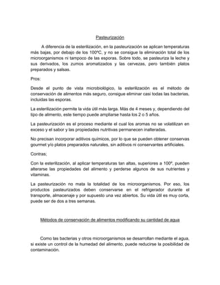 Pasteurización
A diferencia de la esterilización, en la pasteurización se aplican temperaturas
más bajas, por debajo de los 100ºC, y no se consigue la eliminación total de los
microorganismos ni tampoco de las esporas. Sobre todo, se pasteuriza la leche y
sus derivados, los zumos aromatizados y las cervezas, pero también platos
preparados y salsas.
Pros:
Desde el punto de vista microbiológico, la esterilización es el método de
conservación de alimentos más seguro, consigue eliminar casi todas las bacterias,
incluidas las esporas.
La esterilización permite la vida útil más larga. Más de 4 meses y, dependiendo del
tipo de alimento, este tiempo puede ampliarse hasta los 2 o 5 años.
La pasteurización es el proceso mediante el cual los aromas no se volatilizan en
exceso y el sabor y las propiedades nutritivas permanecen inalteradas.
No precisan incorporar aditivos químicos, por lo que se pueden obtener conservas
gourmet y/o platos preparados naturales, sin aditivos ni conservantes artificiales.
Contras;
Con la esterilización, al aplicar temperaturas tan altas, superiores a 100º, pueden
alterarse las propiedades del alimento y perderse algunos de sus nutrientes y
vitaminas.
La pasteurización no mata la totalidad de los microorganismos. Por eso, los
productos pasteurizados deben conservarse en el refrigerador durante el
transporte, almacenaje y por supuesto una vez abiertos. Su vida útil es muy corta,
puede ser de dos a tres semanas.
Métodos de conservación de alimentos modificando su cantidad de agua
Como las bacterias y otros microorganismos se desarrollan mediante el agua,
si existe un control de la humedad del alimento, puede reducirse la posibilidad de
contaminación.
 