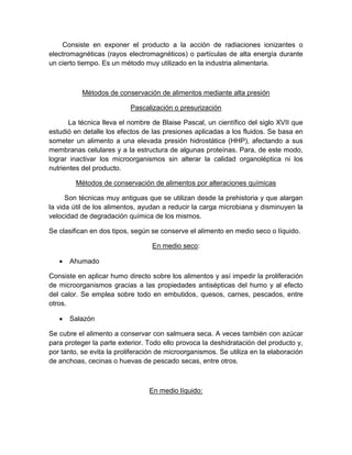Consiste en exponer el producto a la acción de radiaciones ionizantes o
electromagnéticas (rayos electromagnéticos) o partículas de alta energía durante
un cierto tiempo. Es un método muy utilizado en la industria alimentaria.
Métodos de conservación de alimentos mediante alta presión
Pascalización o presurización
La técnica lleva el nombre de Blaise Pascal, un científico del siglo XVII que
estudió en detalle los efectos de las presiones aplicadas a los fluidos. Se basa en
someter un alimento a una elevada presión hidrostática (HHP), afectando a sus
membranas celulares y a la estructura de algunas proteínas. Para, de este modo,
lograr inactivar los microorganismos sin alterar la calidad organoléptica ni los
nutrientes del producto.
Métodos de conservación de alimentos por alteraciones químicas
Son técnicas muy antiguas que se utilizan desde la prehistoria y que alargan
la vida útil de los alimentos, ayudan a reducir la carga microbiana y disminuyen la
velocidad de degradación química de los mismos.
Se clasifican en dos tipos, según se conserve el alimento en medio seco o líquido.
En medio seco:
 Ahumado
Consiste en aplicar humo directo sobre los alimentos y así impedir la proliferación
de microorganismos gracias a las propiedades antisépticas del humo y al efecto
del calor. Se emplea sobre todo en embutidos, quesos, carnes, pescados, entre
otros.
 Salazón
Se cubre el alimento a conservar con salmuera seca. A veces también con azúcar
para proteger la parte exterior. Todo ello provoca la deshidratación del producto y,
por tanto, se evita la proliferación de microorganismos. Se utiliza en la elaboración
de anchoas, cecinas o huevas de pescado secas, entre otros.
En medio líquido:
 