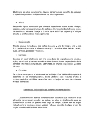 El alimento se cubre con diferentes líquidos conservadores con el fin de aletargar
o impedir la aparición o multiplicación de los microorganismos.
 Adobo
Preparado líquido compuesto por diversos ingredientes como aceite, vinagre,
especias, sal y hierbas aromáticas. Se aplica en frío recubriendo el alimento crudo.
De este modo, el aceite protege la comida de la acción del oxígeno y el vinagre
dificulta la proliferación de microorganismos.
 Escabechado
Mezcla acuosa, formada por tres partes de aceite y una de vinagre, vino u otro
licor, en la cual se cuece el alimento sumergido. Se utiliza sobre todo en carnes,
aves, verduras, pescados y mariscos.
 Marinado
Consiste en cubrir el alimento con vino y una base de vegetales como cebollas,
apio y zanahorias y hierbas aromáticas durante unas horas, dependiendo de la
cantidad y la medida del producto. Sobre todo, se emplea en pescados y piezas
de caza.
 Encurtido
Se obtiene sumergiendo el alimento en sal y vinagre. Este medio ácido suprime el
desarrollo de los microorganismos. Suele utilizarse para verduras crudas o
cocidas: pepinillos, cebollitas, zanahorias, nabo, col y ajos, así como para diversas
hierbas aromáticas.
Métodos de conservación de alimentos mediante aditivos
Los denominados aditivos alimentarios son sustancias que se añaden a los
alimentos para mejorar su color, su textura, su sabor o, simplemente, para su
conservación durante un período más largo de tiempo. Pueden ser de origen
natural como la pectina de origen vegetal y el agar obtenido de algas; o bien de
origen sintético, debidamente autorizados.
 