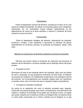 Antioxidantes
Evitan la degradación química del alimento, causada por el calor, la luz y las
trazas de metales prooxidantes. Se utilizan en productos grasos como margarinas,
mahonesas, etc. Un antioxidante natural utilizado habitualmente en las
elaboraciones de cocina es el ácido ascórbico o vitamina C (presente de forma
natural en el zumo de limón).
Conservantes
Evitan la degradación biológica del alimento, destruyendo las bacterias,
levaduras u hongos, o bien impidiendo o reduciendo su actividad. Se aplican
especialmente en conservas cárnicas, en productos de panadería, salsas, entre
otros.
Métodos de conservación de alimentos mediante el control de la atmosfera
Técnicas que buscan reducir la presencia de sustancias que favorecen el
deterioro de los alimentos o incorporar aquellas que lo detengan dentro del propio
envase.
 Envasado al vacío
Eliminación de todo el aire existente dentro del recipiente, tales como las bolsas
de vacío o barquetas, en que guardamos el alimento. De este modo, se detienen
los procesos de oxidación y la multiplicación de gérmenes y se prolonga la vida útil
del producto. Los microorganismos que necesitan oxígeno para vivir (aeróbicos)
no pueden crecer, pero sí lo hacen los que no necesitan oxígeno (anaeróbicos).
 Envasado en atmósfera modificada
Se centra en la realización del vacío al alimento envasado para, después,
introducirle una mezcla de gases cuya misión, principalmente, es la eliminación del
oxígeno o modificar el porcentaje de los gases que componen el aire. Los gases
que suelen utilizarse son el carbónico (CO2) y el nitrógeno (N2). El carbónico tiene
un cierto poder conservante por si mismo, mientras que el nitrógeno es un gas
 