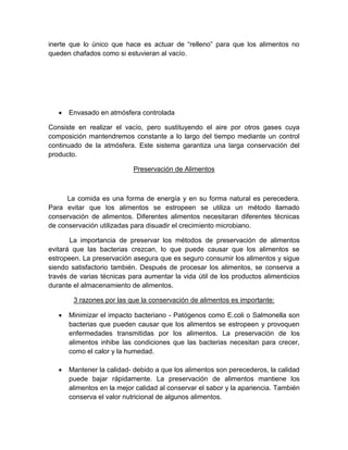inerte que lo único que hace es actuar de “relleno” para que los alimentos no
queden chafados como si estuvieran al vacío.
 Envasado en atmósfera controlada
Consiste en realizar el vacío, pero sustituyendo el aire por otros gases cuya
composición mantendremos constante a lo largo del tiempo mediante un control
continuado de la atmósfera. Este sistema garantiza una larga conservación del
producto.
Preservación de Alimentos
La comida es una forma de energía y en su forma natural es perecedera.
Para evitar que los alimentos se estropeen se utiliza un método llamado
conservación de alimentos. Diferentes alimentos necesitaran diferentes técnicas
de conservación utilizadas para disuadir el crecimiento microbiano.
La importancia de preservar los métodos de preservación de alimentos
evitará que las bacterias crezcan, lo que puede causar que los alimentos se
estropeen. La preservación asegura que es seguro consumir los alimentos y sigue
siendo satisfactorio también. Después de procesar los alimentos, se conserva a
través de varias técnicas para aumentar la vida útil de los productos alimenticios
durante el almacenamiento de alimentos.
3 razones por las que la conservación de alimentos es importante:
 Minimizar el impacto bacteriano - Patógenos como E.coli o Salmonella son
bacterias que pueden causar que los alimentos se estropeen y provoquen
enfermedades transmitidas por los alimentos. La preservación de los
alimentos inhibe las condiciones que las bacterias necesitan para crecer,
como el calor y la humedad.
 Mantener la calidad- debido a que los alimentos son perecederos, la calidad
puede bajar rápidamente. La preservación de alimentos mantiene los
alimentos en la mejor calidad al conservar el sabor y la apariencia. También
conserva el valor nutricional de algunos alimentos.
 
