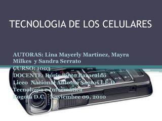 TECNOLOGIA DE LOS CELULARES
AUTORAS: Lina Mayerly Martínez, Mayra
Milkes y Sandra Serrato
CURSO: 1003
DOCENTE: Doris Pinto Baracaldo
Liceo Nacional Antonia Santos I.E.D.
Tecnología e Informática
Bogotá D.C. Noviembre 09, 2010
 