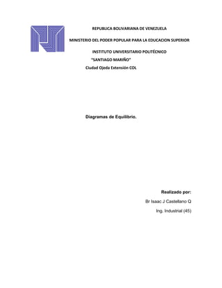 REPUBLICA BOLIVARIANA DE VENEZUELA
MINISTERIO DEL PODER POPULAR PARA LA EDUCACION SUPERIOR
INSTITUTO UNIVERSITARIO POLITÉCNICO
“SANTIAGO MARIÑO”
Ciudad Ojeda Extensión COL
Diagramas de Equilibrio.
Realizado por:
Br Isaac J Castellano Q
Ing. Industrial (45)
 