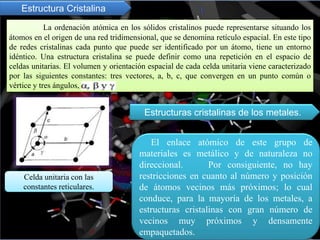 Estructura Cristalina
La ordenación atómica en los sólidos cristalinos puede representarse situando los
átomos en el origen de una red tridimensional, que se denomina retículo espacial. En este tipo
de redes cristalinas cada punto que puede ser identificado por un átomo, tiene un entorno
idéntico. Una estructura cristalina se puede definir como una repetición en el espacio de
celdas unitarias. El volumen y orientación espacial de cada celda unitaria viene caracterizado
por las siguientes constantes: tres vectores, a, b, c, que convergen en un punto común o
vértice y tres ángulos,
Celda unitaria con las
constantes reticulares.
El enlace atómico de este grupo de
materiales es metálico y de naturaleza no
direccional. Por consiguiente, no hay
restricciones en cuanto al número y posición
de átomos vecinos más próximos; lo cual
conduce, para la mayoría de los metales, a
estructuras cristalinas con gran número de
vecinos muy próximos y densamente
empaquetados.
Estructuras cristalinas de los metales.
 