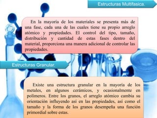 Estructuras Multifasica.
En la mayoría de los materiales se presenta más de
una fase, cada una de las cuales tiene su propio arreglo
atómico y propiedades. El control del tipo, tamaño,
distribución y cantidad de estas fases dentro del
material, proporciona una manera adicional de controlar las
propiedades.
Estructuras Granular.
Existe una estructura granular en la mayoría de los
metales, en algunos cerámicos, y ocasionalmente en
polímeros. Entre los granos, el arreglo atómico cambia su
orientación influyendo así en las propiedades, así como el
tamaño y la forma de los granos desempeña una función
primordial sobre estas.
 