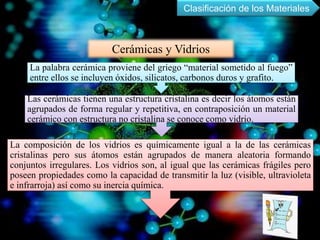 Cerámicas y Vidrios
La palabra cerámica proviene del griego “material sometido al fuego”
entre ellos se incluyen óxidos, silicatos, carbonos duros y grafito.
Las cerámicas tienen una estructura cristalina es decir los átomos están
agrupados de forma regular y repetitiva, en contraposición un material
cerámico con estructura no cristalina se conoce como vidrio.
La composición de los vidrios es químicamente igual a la de las cerámicas
cristalinas pero sus átomos están agrupados de manera aleatoria formando
conjuntos irregulares. Los vidrios son, al igual que las cerámicas frágiles pero
poseen propiedades como la capacidad de transmitir la luz (visible, ultravioleta
e infrarroja) así como su inercia química.
Clasificación de los Materiales
 
