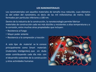 LOS NANOMATERIALES
Los nanomateriales son aquellos materiales de tamaño muy reducido, cuyo diámetro
es del orden del nanómetro, es decir, de las mil millonésimas de metro. Están
formados por partículas inferiores a 100 nm.
Dentro de la industria de la construcción, la nanotecnología permite fabricar
materiales de construcción cada vez más dúctiles y resistentes a altas temperaturas y a
la corrosión, entre muchas otras propiedades que incluyen:
• Resistencia al fuego
• Mayor poder aislante
• Resistencia a la compresión y tracción
A este tipo de material se le conoce
principalmente como Smart materials
(materiales inteligentes), que sin duda
están contribuyendo cada día más con
el desarrollo sostenible de la construcción
y otras actividades humanas
 