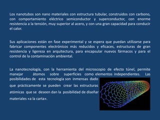 Los nanotubos son nano materiales con estructura tubular, construidos con carbono,
con comportamiento eléctrico semiconductor y superconductor, con enorme
resistencia a la tensión, muy superior al acero, y con una gran capacidad para conducir
el calor.
Sus aplicaciones están en fase experimental y se espera que puedan utilizarse para
fabricar componentes electrónicos más reducidos y eficaces, estructuras de gran
resistencia y ligereza en arquitectura, para encapsular nuevos fármacos y para el
control de la contaminación ambiental.
La nanotecnología, con la herramienta del microscopio de efecto túnel, permite
manejar átomos sobre superficies como elementos independientes. Las
posibilidades de esta tecnología son inmensas dado
que prácticamente se pueden crear las estructuras
atómicas que se deseen dan la posibilidad de diseñar
materiales «a la carta».
 