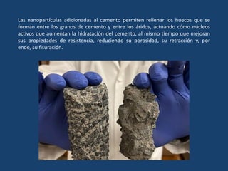 Las nanopartículas adicionadas al cemento permiten rellenar los huecos que se
forman entre los granos de cemento y entre los áridos, actuando cómo núcleos
activos que aumentan la hidratación del cemento, al mismo tiempo que mejoran
sus propiedades de resistencia, reduciendo su porosidad, su retracción y, por
ende, su fisuración.
 